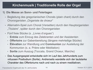 Französische Orgelmusik des 19. Jahrhunderts Version 15.11.2014
Kirchenmusik | Traditionelle Rolle der Orgel
14
1) Die Messe an Sonn- und Feiertagen
• Begleitung des gregorianischen Chorals (plain chant) durch den
Chororganisten „Organiste de choeur“
• Alternatim-Spiel zum Choral (Versetten) durch den Hauptorganisten
„Titulaire“, später durch den Chororganisten
• Fünf freie Stücke (s. „Livres d’orgues“)
• Entrée zum Einzug des Zelebranten und der Assistenten
• Offertoire zur Gabenbereitung (längere mehrteilige Stücke)
• Élévation zur Wandlung und Communion zur Austeilung der
Kommunion (s. a. Prière oder Méditation)
• Sortie zum Auszug (Toccata, Grand Choeur, Marche)
• Das Ausgangsspiel entwickelte sich im Lauf des Jahrhunderts zum
virtuosen Postludium (Sortie). Andrerseits wandelte sich der lautstarke
Charakter des Offertoriums nach und nach zu einem meditativen.
 