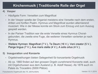 Französische Orgelmusik des 19. Jahrhunderts Version 15.11.2014
Kirchenmusik | Traditionelle Rolle der Orgel
4) Vesper
• Häufigste Form: Versetten zum Magnificat
• In der Vesper spielte der Organist meistens eine Versette nach dem ersten,
dritten und fünften Psalm. Hymnus und Magnificat wurden alternierend
musiziert. Wie in der Messe konnte ein Stück zum Einzug und zum Auszug
gespielt werden.
• In der Pariser Tradition war die erste Versette eines Hymnus Choral-
gebunden, die zweite eine Fuge, die weiteren Versetten variierten je nach
Hymnus.
• Weitere Hymnen: Magnificat (7 V.), Te Deum (16 V.), Veni creator (5 V.),
Pange lingua (7 V.), Ave maris stella (4 V.), A solis ortus (4 V.),
5) Inauguration und Konzerte
• Orgeleinweihungen bieten Gelegenheit für konzertante Orgelmusik
• Ab ca. 1860 finden auf den grossen Orgeln zunehmend Konzerte statt, auch
mit Orgelvirtuosen aus dem Ausland (z. B. Adolf Hesse). Ab 1878 auch im
Palais du Trocadéro (5000 Plätze).
16
 