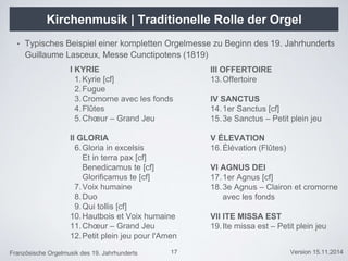 Französische Orgelmusik des 19. Jahrhunderts Version 15.11.2014
Kirchenmusik | Traditionelle Rolle der Orgel
• Typisches Beispiel einer kompletten Orgelmesse zu Beginn des 19. Jahrhunderts
Guillaume Lasceux, Messe Cunctipotens (1819)
17
I KYRIE
1.Kyrie [cf]
2.Fugue
3.Cromorne avec les fonds
4.Flûtes
5.Chœur – Grand Jeu
II GLORIA
6.Gloria in excelsis
Et in terra pax [cf]
Benedicamus te [cf]
Glorificamus te [cf]
7.Voix humaine
8.Duo
9.Qui tollis [cf]
10.Hautbois et Voix humaine
11.Chœur – Grand Jeu
12.Petit plein jeu pour l'Amen
III OFFERTOIRE
13.Offertoire
IV SANCTUS
14.1er Sanctus [cf]
15.3e Sanctus – Petit plein jeu
V ÉLEVATION
16.Élévation (Flûtes)
VI AGNUS DEI
17.1er Agnus [cf]
18.3e Agnus – Clairon et cromorne
avec les fonds
VII ITE MISSA EST
19.Ite missa est – Petit plein jeu
 