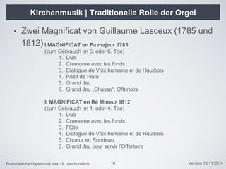 Französische Orgelmusik des 19. Jahrhunderts Version 15.11.2014
Kirchenmusik | Traditionelle Rolle der Orgel
• Zwei Magnificat von Guillaume Lasceux (1785 und
1812)
18
I MAGNIFICAT en Fa majeur 1785
(zum Gebrauch im 5. oder 6. Ton)
1. Duo
2. Cromorne avec les fonds
3. Dialogue de Voix humaine et de Hautbois
4. Récit de Flûte
5. Grand Jeu
6. Grand Jeu „Chasse“, Offertoire
II MAGNIFICAT en Ré Mineur 1812
(zum Gebrauch im 1. oder 4. Ton)
1. Duo
2. Cromorne avec les fonds
3. Flûte
4. Dialogue de Voix humaine et de Hautbois
5. Choeur en Rondeau
6. Grand Jeu pour servir l’Offertoire
 