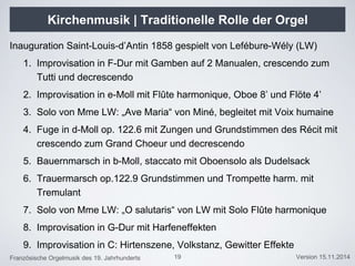 Französische Orgelmusik des 19. Jahrhunderts Version 15.11.2014
Kirchenmusik | Traditionelle Rolle der Orgel
Inauguration Saint-Louis-d’Antin 1858 gespielt von Lefébure-Wély (LW)
1. Improvisation in F-Dur mit Gamben auf 2 Manualen, crescendo zum
Tutti und decrescendo
2. Improvisation in e-Moll mit Flûte harmonique, Oboe 8’ und Flöte 4’
3. Solo von Mme LW: „Ave Maria“ von Miné, begleitet mit Voix humaine
4. Fuge in d-Moll op. 122.6 mit Zungen und Grundstimmen des Récit mit
crescendo zum Grand Choeur und decrescendo
5. Bauernmarsch in b-Moll, staccato mit Oboensolo als Dudelsack
6. Trauermarsch op.122.9 Grundstimmen und Trompette harm. mit
Tremulant
7. Solo von Mme LW: „O salutaris“ von LW mit Solo Flûte harmonique
8. Improvisation in G-Dur mit Harfeneffekten
9. Improvisation in C: Hirtenszene, Volkstanz, Gewitter Effekte
19
 