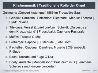 Französische Orgelmusik des 19. Jahrhunderts Version 15.11.2014
Kirchenmusik | Traditionelle Rolle der Orgel
Guilmants „Concert historique“ 1889 im Trocadéro-Saal
1. Gabrieli: Canzona | Palestrina: Ricercare | Merulo: Toccata |
Byrd: Pavane
2. Titelouze: Verset Exultet coelum | Scheidt: „Da Jesus an
dem Kreuze stund“ | Frescobaldi: Capriccio-Pastorale
3. Muffat: Toccata C-Moll
4. Froberger: Caprice | Buxtehude: „Lobt Gott“
5. Pachelbel: Ciacona | Dandrieu: Musette | Clérambault:
Prélude
6. Bach: Toccata und Fuge C-Dur
7. Boëly: Andante | Mendelssohn: Präludium in G | Lemmens:
Scherzo symphonique concertant
20
 