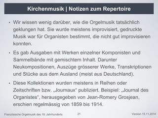 Französische Orgelmusik des 19. Jahrhunderts Version 15.11.2014
Kirchenmusik | Notizen zum Repertoire
• Wir wissen wenig darüber, wie die Orgelmusik tatsächlich
geklungen hat. Sie wurde meistens improvisiert, gedruckte
Musik war für Organisten bestimmt, die nicht gut improvisieren
konnten.
• Es gab Ausgaben mit Werken einzelner Komponisten und
Sammelbände mit gemischtem Inhalt. Darunter
Neukompositionen, Auszüge grösserer Werke, Transkriptionen
und Stücke aus dem Ausland (meist aus Deutschland).
• Diese Kollektionen wurden meistens in Reihen oder
Zeitschriften bzw. „Journaux“ publiziert. Beispiel: „Journal des
Organistes“, herausgegeben von Jean-Romery Grosjean,
erschien regelmässig von 1859 bis 1914.
21
 