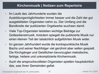 Französische Orgelmusik des 19. Jahrhunderts Version 15.11.2014
Kirchenmusik | Notizen zum Repertoire
22
• Im Laufe des Jahrhunderts wurden die
Ausbildungsmöglichkeiten immer besser und die Zahl der gut
ausgebildeten Organisten nahm zu. Der Umfang und die
Bandbreite der publizierten Orgelwerke wuchsen damit.
• Viele Top-Organisten leisteten wichtige Beiträge zur
Gottesdienstmusik, trotzdem spiegelt die publizierte Musik nur
einen kleinen Teil der tatsächlich aufgeführten Musik wider.
• Im ganzen Jahrhundert wurde die kontrapunktische Musik
Bachs und seiner Nachfolger viel gerühmt aber selten gespielt.
Die Kirchgänger und Geistlichen bevorzugten melodische,
farbige, heitere und unkomplizierte Kirchenmusik.
• Auch die anspruchsvollsten Organisten spielten hauptsächlich
das, was ihren Gemeinden gefiel.
 