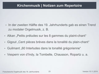 Französische Orgelmusik des 19. Jahrhunderts Version 15.11.2014
Kirchenmusik | Notizen zum Repertoire
• In der zweiten Hälfte des 19. Jahrhunderts gab es einen Trend
zu modaler Orgelmusik, z. B.
• Alkan „Petits préludes sur les 8 gammes du plaint-chant“
• Gigout „Cent pièces brèves dans la tonalité du plain-chant“
• Guilmant „60 Interludes dans la tonalité grégorienne“
• Vespern von d’Indy, la Tombelle, Chausson, Ropartz u. a.
23
 
