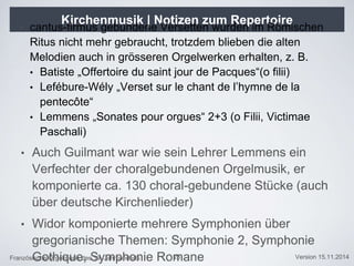 Französische Orgelmusik des 19. Jahrhunderts Version 15.11.2014
Kirchenmusik | Notizen zum Repertoire
• cantus-firmus gebundene Versetten wurden im Römischen
Ritus nicht mehr gebraucht, trotzdem blieben die alten
Melodien auch in grösseren Orgelwerken erhalten, z. B.
• Batiste „Offertoire du saint jour de Pacques“(o filii)
• Lefébure-Wély „Verset sur le chant de l’hymne de la
pentecôte“
• Lemmens „Sonates pour orgues“ 2+3 (o Filii, Victimae
Paschali)
• Auch Guilmant war wie sein Lehrer Lemmens ein
Verfechter der choralgebundenen Orgelmusik, er
komponierte ca. 130 choral-gebundene Stücke (auch
über deutsche Kirchenlieder)
• Widor komponierte mehrere Symphonien über
gregorianische Themen: Symphonie 2, Symphonie
Gothique, Symphonie Romane25
 