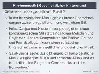Französische Orgelmusik des 19. Jahrhunderts Version 15.11.2014
Kirchenmusik | Geschichtlicher Hintergrund
„Geistliche“ oder „weltliche“ Musik?
• In der französischen Musik gab es immer Überschnei-
dungen zwischen geistlichem und weltlichem Stil.
• Fétis, Danjou und Niedermeyer propagierten einen
kontrapunktischen Stil statt eingängiger Melodien und
Rhythmen. Andere Komponisten wie Berlioz, Gounod
und Franck pflegten kaum einen stilistischen
Unterschied zwischen weltlicher und geistlicher Musik.
• Saint-Saëns sagte: „Es gibt eigentlich keine geistliche
Musik, es gibt gute Musik und schlechte Musik und es
ist letztlich eine Frage des Geschmacks und der
Konvention.“
3
 