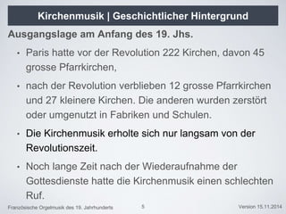 Französische Orgelmusik des 19. Jahrhunderts Version 15.11.2014
Kirchenmusik | Geschichtlicher Hintergrund
Ausgangslage am Anfang des 19. Jhs.
• Paris hatte vor der Revolution 222 Kirchen, davon 45
grosse Pfarrkirchen,
• nach der Revolution verblieben 12 grosse Pfarrkirchen
und 27 kleinere Kirchen. Die anderen wurden zerstört
oder umgenutzt in Fabriken und Schulen.
• Die Kirchenmusik erholte sich nur langsam von der
Revolutionszeit.
• Noch lange Zeit nach der Wiederaufnahme der
Gottesdienste hatte die Kirchenmusik einen schlechten
Ruf.
5
 