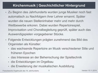 Französische Orgelmusik des 19. Jahrhunderts Version 15.11.2014
Kirchenmusik | Geschichtlicher Hintergrund
• Zu Beginn des Jahrhunderts wurden junge Musiker noch fast
automatisch zu Nachfolgern ihrer Lehrer ernannt. Später
wurden die neuen Stelleninhaber mehr und mehr durch
Wettbewerbe erkoren. Dabei wurden Repertoirespiel,
Improvisation und Choralbegleitung geprüft, später auch das
Auswendigspielen vorgegebener Stücke.
• Folgende Entwicklungen prägten zunehmend das Bild des
Organisten als Künstler:
• das wachsende Repertoire an Musik verschiedener Stile und
früheren Epochen
• das Interesse an der Beherrschung der Spieltechnik
• die Entwicklungen im Orgelbau
• die Erweiterung der musikalischen Ausbildung.
6
 
