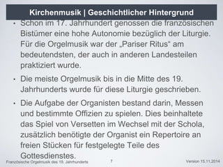 Französische Orgelmusik des 19. Jahrhunderts Version 15.11.2014
• Schon im 17. Jahrhundert genossen die französischen
Bistümer eine hohe Autonomie bezüglich der Liturgie.
Für die Orgelmusik war der „Pariser Ritus“ am
bedeutendsten, der auch in anderen Landesteilen
praktiziert wurde.
• Die meiste Orgelmusik bis in die Mitte des 19.
Jahrhunderts wurde für diese Liturgie geschrieben.
• Die Aufgabe der Organisten bestand darin, Messen
und bestimmte Offizien zu spielen. Dies beinhaltete
das Spiel von Versetten im Wechsel mit der Schola,
zusätzlich benötigte der Organist ein Repertoire an
freien Stücken für festgelegte Teile des
Gottesdienstes.
7
Kirchenmusik | Geschichtlicher Hintergrund
 