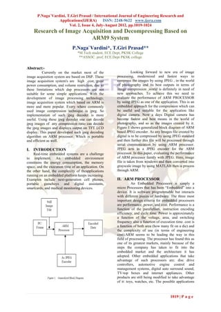 P.Naga`Vardini, T.Giri Prasad / International Journal of Engineering Research and
                  Applications(IJERA) ISSN: 2248-9622 www.ijera.com
                        Vol. 2, Issue 4, July-August 2012, pp.1019-1024
    Research of Image Acquisition and Decompressing Based on
                         ARM9 System
                              P.Naga`Vardini*, T.Giri Prasad**
                                 *M.Tech student, ECE.Dept, PKSK College
                                  **ASSOC. prof, ECE.Dept PKSK college


Abstract:-
           Currently on the market most of the                     Looking forward to new era of image
image acquisition system are based on DSP. These        processing, modernized and fastest ways to
image acquisition system's are high cost, great         compress the images by using JPEG , in the world
power consumption, and volume restriction, due to       of photography and its best outputs in terms of
these limitations which dsp processors are not          image compression ,world is definitely in need of
suitable for some simple applications. With the         new approaches. To achieve this we need to
development of image processing technology,             evaluate the performance of ARM PROCESSOR
image acquisition system which based on ARM is          by using JPEG as one of the application. This is an
more and more popular. Every where commonly             embedded approach for the compression which can
used image compression technique is jpeg. So            be useful and suitable for the application like
implementation of such jpeg decoder is more             digital camera. Now a days Digital camera has
useful. Using these jpeg decoder one can decode         become fastest and best means in the world of
jpeg images of any compression ratio can decode         photography, and so as the images created by it.
the jpeg images and displays output on TFT LCD          Figure 1 shows generalized block diagram of ARM
display. This paper developed such jpeg decoding        based JPEG encoder. As any Images file created by
algorithm on ARM processor. Which is portable           digital is to be compressed by using JPEG standard
and efficient as well.                                  and then further this file will be processed through
                                                        serial communication by using ARM processor.
I. INTRODUCTION                                         JPEG acts as a JPEG encoder for the ARM
    Real-time embedded systems are a challenge          processor. In this paper, evaluating the performance
to implement. An embedded environment                   of ARM processor family with JPEG. Here, image
constrains the energy consumption, the memory           file is taken from windows and then converted into
space, and the execution time of an application. On     grayscale image by using MATLAB then is process
the other hand, the complexity of theapplications       through ARM.
running on an embedded platform keeps increasing.
Examples include next-generation cell phones,           II. ARM PROCESSOR
portable gameboys and digital assistants,                         An Embedded Processors is simply a
smartcards, and medical monitoring devices.             micro Processors that has been “Embedded” into a
                                                        device. It is software programmable but interacts
                                                        with different pieces of hardware. The three most
                                                        important design criteria for embedded processors
                                                        are performance, power, and cost. Performance is a
                                                        function of the parallelism, instruction encoding
                                                        efficiency, and cycle time. Power is approximately
                                                        a function of the voltage, area, and switching
                                                        frequency also a function of execution time. cost is
                                                        a function of both area (how many fit on a die) and
                                                        the complexity of use (in terms of engineering
                                                        cost).ARM seems to be leading the way in this
                                                        field of processing. The processor has found this as
                                                        one of its greatest markets, mainly because of the
                                                        steps the company has taken to fit into the
                                                        embedded market and the architecture it has
                                                        adopted. Other embedded applications that take
                                                        advantage of such processors are: disc drive
                                                        controllers, automotive engine control and
                                                        management systems, digital auto surround sound,
                                                        TV-top boxes and internet appliances. Other
                                                        products are still being modified to take advantage
                                                        of it: toys, watches, etc. The possible applications



                                                                                           1019 | P a g e
 