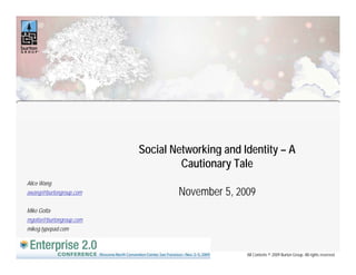 Social Networking and Identity – A
                                         g            y
                                  Cautionary Tale
Alice Wang
awang@burtongroup.com            November 5 2009
                                          5,
Mike Gotta
mgotta@burtongroup.com
mikeg.typepad.com



                                                All Contents © 2009 Burton Group. All rights reserved.
 