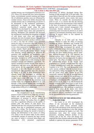 Praveen Kumar, Dr. Geeta Agnihotri / International Journal of Engineering Research and
Applications (IJERA) ISSN: 2248-9622 www.ijera.com
Vol. 3, Issue 3, May-Jun 2013, pp.
990 | P a g e
residual stresses was investigated by Karnezis et al.
[21]. Elices [22] showed that how stress-relaxation
losses, environmental assisted cracking and fatigue
life of cold-drawn pearlitic wires are influenced by
residual stresses. Elices [22] further discussed that
residual stresses due to cold-drawing are known to
be detrimental to the mechanical performance-
particularly as regards to creep, fatigue and
ductility.A numerical model using the code
ABAQUS was developed by Atienza et al. [23] to
study the residual macro stress state generated by
drawing. Phelippeau [24] identified and discussed
the mechanisms controlling the elongation to failure
of cold drawn steel wires and examined, in
particular, the role of residual stresses. Nakashima et
al. [25] patented a method to produce seamless tubes
in such a way that the residual stress generated
during the stage of correction after cold working is
limited to 30 MPa and scattering thereof is 30 MPa
or less, when measured by Crampton method. In the
similar context, Ripoll et al. [26] proposed two
methods for reducing the residual stresses during
wire drawing, namely applying an advanced die
geometry and performing an inexpensive post-
drawing treatment based on targeted bending
operations. Kuboki et al. ([27] examined the effect
of a plug on residual stress in tube drawing by both
numerical analysis and laboratory experiment. The
typical variation in residual stresses from tensile to
compressive was seen across the drawn gold wire
cross section in the experiment carried out by
Narayanan et al. [28]. Results of residual stress
measurements and simulation were also presented
by Pirling et al. [29] .A three dimensional finite
element model was developed to calculate the
change in wall thickness, eccentricity, ovality and
residual macro-stress (RS) state for cold drawn
tubes. A prediction model for the maximum axial
residual stress was proposed by Béland et al. [14]
through a finite element method that considers the
inhomogeneous deformation and heat generation in
a high-carbon (0.82-wt% C) drawn wire .
VII. DEFECTS IN DRAWING
The misapplication of the manufacturing
process or lack of control at any stage may introduce
defects and residual stresses that can affect the
performance of structure in service, making it
susceptible to failure. The surface flaw of a drawn
wire has a significant influence on the quality of
product [30]. The defects of cold drawn wire
inherited from the wire rod may be divided into two
groups: those due to metallurgical processes; and
those due to rolling. The first group is formed in
steel smelting and casting; the second is formed in
heating and deformation in the course of rolling
[31]. Same is true for drawn tubes. In this context
considerable amount of research has been carried
out, some of which is reviewed below.Rajan and
Narasimhan [32] presented experimental
observations of defects developed during flow
forming of high strength SAE 4130 steel tubes. The
major defects observed were fish scaling, premature
burst, diametral growth, micro cracks, and macro
cracks. When we consider the micromechanical
point of view, it is a known fact that the drawing
process influences the microstructure of the material
in the form of progressive trend towards a closer
packing and a more oriented arrangement [33].
Anisotropic fracture behaviour is exhibited by
prestressing steel wires (heavily drawn) in air and in
aggressive environments promoting stress corrosion
cracking in several forms as was reported by
Toribio et al. [33] .
Camacho et al. [34] used the Finite
Element Method to study the effect of drawing
variables on defects. Shinohara and Yoshida [35]
carried out a three-dimensional finite element
analysis (FEA) that investigated the growth of
surface defects due to wire drawing. They stated that
superior wires without flaws could be obtained by
removing the flaws before drawing and by multi-
pass drawing.Weygand et al. [36] analysed the
drawing process with a finite element model to
determine the factors that are responsible for defects
called splits. The effect of residual stresses due to
the cold-drawing process on the fatigue crack
propagation in a metallic cracked round bar with a
V-shaped circumferential notch was examined by
Carpinteri et al. [37]. The crack propagation under
cyclic tension combined with the residual stresses
was analysed by taking into account the SIF values
and the actual stress ratio. Toribio et al. [38]
numerically analysed the role of drawing-induced
residual stresses and strains in the performance of
cold drawn prestressing steel wires under conditions
of hydrogen embrittlement (HE). The results of the
study carried out by Tang et al. [39] illustrated the
damage evolution of the drawn wire in each of the
eight passes and the damage distribution along axial
and circular directions. Wire breakage is expected to
occur in those areas of the drawn wire where
fractures most possibly initiate [39]. Furthermore,
the numerical analyses contributed a new approach
for the optimization of the drawing parameters.
VIII.INFLUENCE OF THE OPERATING
PARAMETERS
De Castro et al. [41] investigated the
effects of die semi-angle on the mechanical
properties of round section annealed copper
bars.The FEM calculations of the drawing stress and
the effective strain distributions in the tube sinking
process were performed by Sadok et al. [42]. The
calculations were done for various process
parameters, including different profiles of the
working part of the die. Chen and Huang [43]
employed the finite element method and the Taguchi
methods to optimize the process parameters of the
 