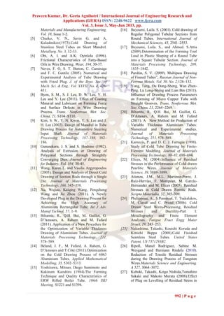 Praveen Kumar, Dr. Geeta Agnihotri / International Journal of Engineering Research and
Applications (IJERA) ISSN: 2248-9622 www.ijera.com
Vol. 3, Issue 3, May-Jun 2013, pp.
992 | P a g e
Materials and Manufacturing Engineering,
Vol. 18, Issue 1-2.
[5] Chuiko, V. N., Savin G. and A.
Kalashnikov(1973).Cold Drawing of
Stainless Steel Tubes on Short Mandrel.
Metallurg, No. 3, 32-33.
[6] Obi, A. I. and A.K. Oyinlola (1996).
Frictional Characteristics of Fatty-Based
Oils in Wire Drawing. Wear, 194, 30-37.
[7] Neves, F. O, S. T. Button, C. Caminaga
and F. C. Gentile (2005). Numerical and
Experimental Analysis of Tube Drawing
with Fixed Plug. J. of the Braz. Soc. of
Mech. Sci. & Eng., Vol. XXVII, No. 4, 426-
431.
[8] Byon, S. M., S. J. Lee, D. W. Lee, Y. H.
Lee and Y. Lee (2011). Effect of Coating
Material and Lubricant on Forming Force
and Surface Defects in Wire Drawing
Process. Trans. Nonferrous Met. Soc.
China, 21, S104−S110.
[9] Kim, S. W., Y. N. Kwon, Y. S. Lee and J.
H. Lee (2007). Design of Mandrel in Tube
Drawing Process for Automotive Steering
Input Shaft. Journal of Materials
Processing Technology, 187–188, 182–
186.
[10] Gunasekera, J. S. and S. Hoshino (1982).
Analysis of Extrusion or Drawing of
Polygonal Sections through Straightly
Converging Dies. Journal of Engineering
for Industry, Vol. 104, 38-45.
[11] Wang, Karen L. and Vasilis Argyropoulos
(2005). Design and Analysis of Direct Cold
Drawing of Section Rods through a Single
Die. Journal of Materials Processing
Technology, 166, 345–358.
[12] Xu, Wujiao, Kaiqing Wang, Pengcheng
Wang and Jie Zhou (2011). A Newly
Developed Plug in the Drawing Process for
Achieving the High Accuracy of
Aluminium Rectangular Tube. Int J Adv.
Manuf Technol, 57, 1–9.
[13] Bihamta, R., Q.H. Bui, M. Guillot, G.
D’Amours, A. Rahem and M. Fafard
(2011). Application of a New Procedure for
the Optimization of Variable Thickness
Drawing of Aluminium Tubes. Journal of
Materials Processing Technology, 211,
578–589.
[14] Béland, J. F., M. Fafard, A. Rahem, G.
D’Amours and T.Côté (2011).Optimization
on the Cold Drawing Process of 6063
Aluminium Tubes. Applied Mathematical
Modelling, 35, 5302–5313.
[15] Yoshizawa, Mitsuo, Daigo Sumimoto and
Kakinum Kazuhiro (1984).The Forming
Technique and Quality Characteristics of
ERW Rifled Boiler Tube. 106th ISIJ
Meeting, S1221 and S1394.
[16] Bayoumi, Laila. S. (2001). Cold drawing of
Regular Polygonal Tubular Sections from
Round Tubes. International Journal of
Mechanical Sciences, 43, 2541–2553.
[17] Bayoumi, Laila. S., and Ahmed. S.Attia
(2009).Determination of the Forming Tool
Load in Plastic Shaping of a Round Tube
into a Square Tubular Section. Journal of
Materials Processing Technology, 209,
1835–1842.
[18] Parshin, S. V. (2009). Multipass Drawing
of Finned Tubes”, Russian Journal of Non-
Ferrous Metals. Vol. 50, No. 2,128–132.
[19] Yong, Tang, Ou Dong-Sheng, Wan Zhen-
Ping, Lu Long-Sheng and Lian Bin (2011).
Influence of Drawing Process Parameters
on Forming of Micro Copper Tube with
Straight Grooves. Trans. Nonferrous Met.
Soc. China, 21, 2264−2269.
[20] Bihamta, R., Q.H. Bui, M. Guillot, G.
D’Amours, A. Rahem and M. Fafard
(2011). A New Method for Production of
Variable Thickness Aluminium Tubes:
Numerical and Experimental studies.
Journal of Materials Processing
Technology, 211, 578–589.
[21] Karnezis, P. and D. C. J. Farrugia (1998).
Study of Cold Tube Drawing by Finite-
Element Modeling. Journal of Materials
Processing Technology, 80–81, 690–694.
[22] Elices, M. (2004).Influence of Residual
Stresses in the Performance of Cold-drawn
Pearlitic Wires. Journal of Materials
Science, 39, 3889–3899.
[23] Atienza, J.M., M.L. Martinez-Perez, J.
Ruiz-Hervias, F. Mompean, M. Garcia-
Hernandez and M. Elices (2005). Residual
Stresses in Cold Drawn Ferritic Rods.
Scripta Materialia, 52, 305–309.
[24] Phelippeau, A., S.Pommier, T. Tsakalakos,
M. Clavel and C. Prioul (2006). Cold
Drawn Steel Wires-Processing, Residual
Stresses and Ductility-Part I:
Metallography and Finite Element
Analyses. Fatigue Fract Engg Mater
Struct, 29, 243–253.
[25] Nakashima, Takashi, Kouichi Koruda and
Kenichi Beppu (2008).Cold Finished
Seamless Steel Tubes. United States
Patent, US 7371293B2.
[26] Ripoll, Manel Rodriguez, Sabine M.
Weygand and Hermann Riedela (2010).
Reduction of Tensile Residual Stresses
during the Drawing Process of Tungsten
Wires.Materials Science and Engineering.
A 527, 3064–3072.
[27] Kuboki, Takashi, Keigo Nishida,Tomohiro
Sakaki and Makoto Murata (2008).Effect
of Plug on Levelling of Residual Stress in
 