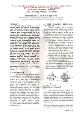 Praveen Kumar, Dr. Geeta Agnihotri / International Journal of Engineering Research and
Applications (IJERA) ISSN: 2248-9622 www.ijera.com
Vol. 3, Issue 3, May-Jun 2013, pp.988-994
988 | P a g e
Cold Drawing Process –A Review
Praveen Kumar*
, Dr. Geeta Agnihotri**
*(M.Tech Scholar, Department of Mechanical Engineering, M.A.N.I.T.,Bhopal)
** (Professor, Department of Mechanical Engineering, M.A.N.I.T.,Bhopal)
ABSTRACT
Cold drawing is widely used metal
forming process with inherent advantages like
closer dimensional tolerances, better surface
finish and improved mechanical properties as
compared to hot forming processes. Due to the
ever increasing competition with the advent of
globalization it has become highly important to
keep on improving the process efficiency in terms
of product quality and optimized use of
resources. In view of this different models have
been proposed and validated using experimental
results over a long period of time. The demands
in the automobile sector, energy sector and
mining sector have led to several modifications in
the drawing process. In this paper, process
details of cold drawing, major analytical,
experimental and numerical studies reported in
literature have been reviewed. The review
focuses on highlighting the developments
associated with the drawing technology that
includes improvement in tool design,
modification in product geometry, process
optimization etc. with the use of Finite element
method to achieve the process related objectives.
Keywords-Cold drawing, Finite element method,
Process optimization, Product geometry, Tool
design.
I. INTRODUCTION
Good quality and high precision products
can be produced by several metal forming methods
such as extrusion, drawing, rolling etc. Metal
forming is the large group of manufacturing
processes in which plastic deformation is used to
change the shape of metal workpieces [1].The
factors that determine the choice of
the forming or for that matter any other process are
maximum utilization of resources with high quality
output. Both extrusion and drawing are net shape
metal forming processes which have high material
utilization and produces parts with superior
metallurgical and material properties. This paper is
a review on cold drawing process with a focus on
the developments associated with the drawing
process that includes improvement in tool design,
modification in product geometry, process
optimization etc. with the use of modern techniques
like Finite element method to achieve the process
related objectives.
II. COLD DRAWING PROCESS-AN
OVERVIEW
The Cold drawing is one of the oldest
metal forming operations and has major industrial
significance. It is the process of reducing the cross-
sectional area and/or the shape of a bar, rod, tube or
wire by pulling through a die. This process allows
excellent surface finishes and closely controlled
dimensions to be obtained in long products that have
constant cross sections. It is classified as under:
 Wire and Bar Drawing: Cross-section of a
bar, rod, or wire is reduced by pulling it
through a die opening (Fig. 1 a) .It is
similar to extrusion except work is pulled
through the die in drawing. Both tensile
and compressive stress deforms the metal
as it passes through the die opening.
 Tube Drawing: It is a metalworking
process to size tube by shrinking a large
diameter tube into a smaller one, by
drawing the tube through a die (Fig. 1 b). It
is so versatile that it is suitable for both
large and small scale production.
The drawing process improvement has been an
area of extensive research over a long period of
time due to its commercial significance as it
offers excellent surface finish and closer
dimensional control in the products.
Fig.1 Types of Cold drawing (a) wire and bar
drawing and (b) Tube drawing
Earlier different analytical methods like
Slab method, Upper bound method or slip line
theory were used for material flow and behaviour
analysis. In the recent years with the development in
Numerical techniques and with the advancement in
computers there is tremendous rise in the accuracy
and pace of the solutions and information obtained
in the researches.
In this context, Finite Element Method is one of the
most popular methods employed to resolve the
 