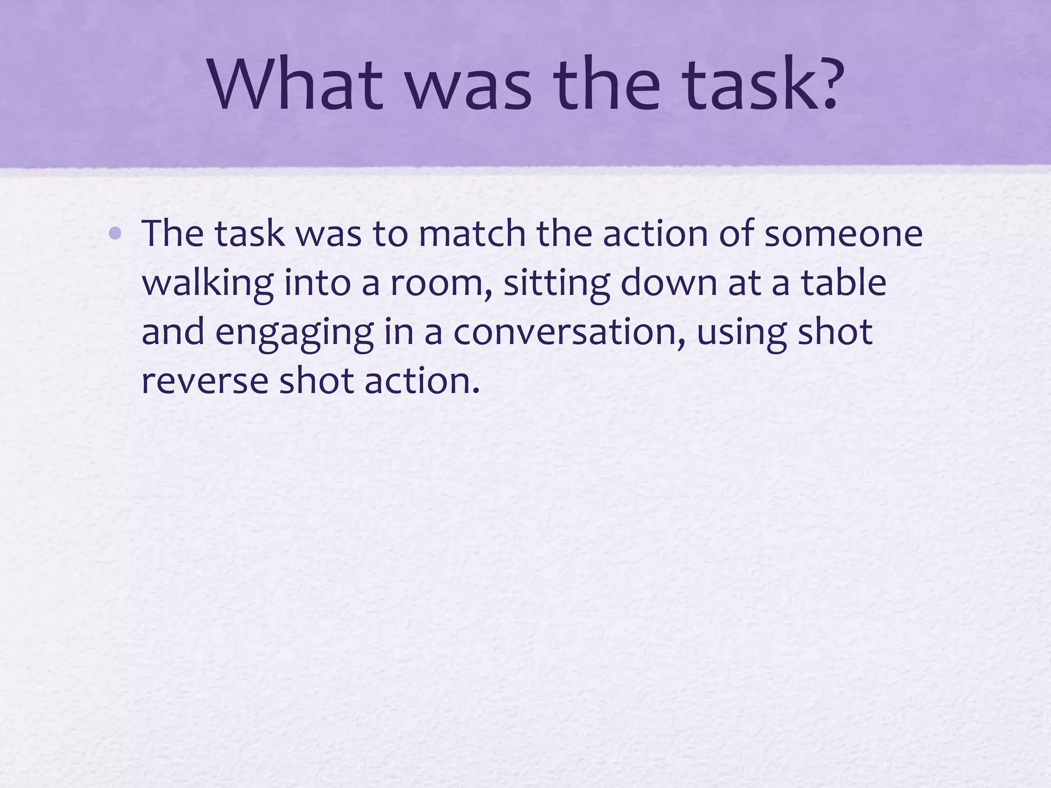 What was the task?
• The task was to match the action of someone
walking into a room, sitting down at a table
and engaging in a conversation, using shot
reverse shot action.
 