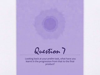 Question 7
Looking back at your prelim task, what have you
learnt in the progression from that to the final
product?
 