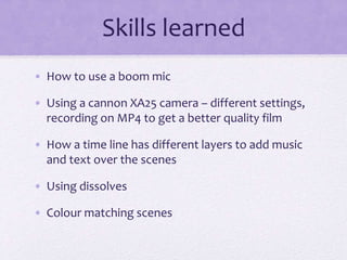 Skills learned
• How to use a boom mic
• Using a cannon XA25 camera – different settings,
recording on MP4 to get a better quality film
• How a time line has different layers to add music
and text over the scenes
• Using dissolves
• Colour matching scenes
 