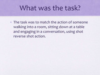 What was the task?
• The task was to match the action of someone
walking into a room, sitting down at a table
and engaging in a conversation, using shot
reverse shot action.
 