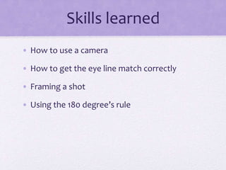 Skills learned
• How to use a camera
• How to get the eye line match correctly
• Framing a shot
• Using the 180 degree’s rule
 