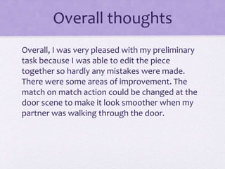 Overall thoughts
Overall, I was very pleased with my preliminary
task because I was able to edit the piece
together so hardly any mistakes were made.
There were some areas of improvement. The
match on match action could be changed at the
door scene to make it look smoother when my
partner was walking through the door.
 