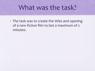 What was the task?
• The task was to create the titles and opening
of a new fiction film to last a maximum of 2
minutes.
 