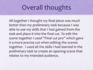 Overall thoughts
All together I thought my final piece was much
better than my preliminary task because I was
able to use my skills that I had gained from the
task and place it into the final cut. To edit the
scene together I used “Final cut pro” which gave
it a more precise cut when editing the scenes
together. I used all the skills I had learned in the
preliminary task to create an opening scene that
relates to my intended audience.
 