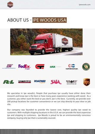 ABOUTUSIPEWOODSUSA
AboutUs
WWespecializeinIpewood(s).PeoplethatpurchaseIpeusuallyhaveeitherdonetheir
researchandknowIpeisthebestorhavemanyyearsexperienceworkingwithwood.Asa
customer,youeitherwantthebestoryoudon’t,Ipeisthebest.Currently,weprovideover
200pickuplocationsforcustomerconvenienceorwecanshipdirectlytoyourdoororjob
site.
OOurcompanywasfoundedtoprovidethelowestcost,highestqualityIpewoodto
customers.WithmultipleshippinglocationsintheU.S.A.wecanprovidetheleastexpensive
Ipeandshippingtocustomers.IpeWoodsisproudtobeanenvironmentallyconscious
company,buyingonlyIpethatissustainablysourced.
ipewoods.com
 