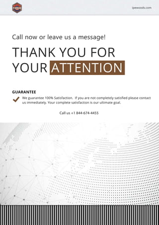 THANKYOUFOR
YOURATTENTION
Callnoworleaveusamessage!
Weguarantee100%Satisfaction.Ifyouarenotcompletelysatisﬁedpleasecontact
usimmediately.Yourcompletesatisfactionisourultimategoal.
Callus+1844-674-4455
GUARANTEE
ipewoods.com
 