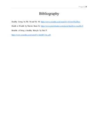 P a g e | 9
Bibliography
Healthy Living by Mr. M and Sir. M: https://www.youtube.com/watch?v=O16wY8of8ws
Health is Wealth by Marvin Brato Sr: https://www.poemhunter.com/poem/health-is-wealth-3/
Benefits of living a healthy lifestyle by Sini P:
https://www.youtube.com/watch?v=dmhFC1m_qI4
 