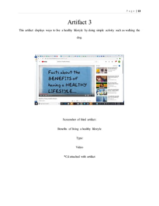 P a g e | 13
Artifact 3
This artifact displays ways to live a healthy lifestyle by doing simple activity such as walking the
dog.
Screenshot of third artifact:
Benefits of living a healthy lifestyle
Type:
Video
*Cd attached with artifact
 