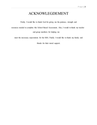 P a g e | 1
ACKNOWLEGDEMENT
Firstly, I would like to thank God for giving me the patience, strength and
resources needed to complete this School Based Assessment. Also, I would to thank my teacher
and group members for helping me
meet the necessary expectations for the SBA. Finally I would like to thank my family and
friends for their moral support.
 