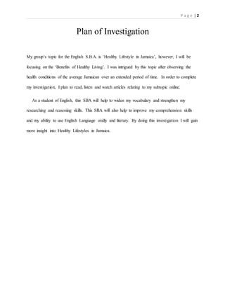P a g e | 2
Plan of Investigation
My group’s topic for the English S.B.A. is ‘Healthy Lifestyle in Jamaica’, however, I will be
focusing on the ‘Benefits of Healthy Living’. I was intrigued by this topic after observing the
health conditions of the average Jamaican over an extended period of time. In order to complete
my investigation, I plan to read, listen and watch articles relating to my subtopic online.
As a student of English, this SBA will help to widen my vocabulary and strengthen my
researching and reasoning skills. This SBA will also help to improve my comprehension skills
and my ability to use English Language orally and literary. By doing this investigation I will gain
more insight into Healthy Lifestyles in Jamaica.
 