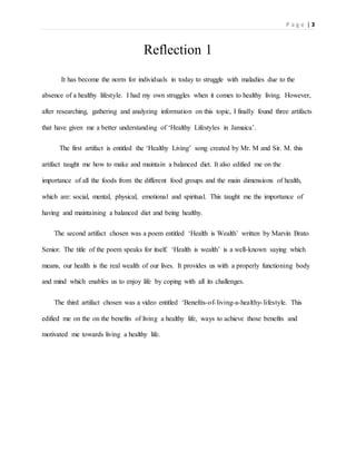 P a g e | 3
Reflection 1
It has become the norm for individuals in today to struggle with maladies due to the
absence of a healthy lifestyle. I had my own struggles when it comes to healthy living. However,
after researching, gathering and analyzing information on this topic, I finally found three artifacts
that have given me a better understanding of ‘Healthy Lifestyles in Jamaica’.
The first artifact is entitled the ‘Healthy Living’ song created by Mr. M and Sir. M. this
artifact taught me how to make and maintain a balanced diet. It also edified me on the
importance of all the foods from the different food groups and the main dimensions of health,
which are: social, mental, physical, emotional and spiritual. This taught me the importance of
having and maintaining a balanced diet and being healthy.
The second artifact chosen was a poem entitled ‘Health is Wealth’ written by Marvin Brato
Senior. The title of the poem speaks for itself. ‘Health is wealth’ is a well-known saying which
means, our health is the real wealth of our lives. It provides us with a properly functioning body
and mind which enables us to enjoy life by coping with all its challenges.
The third artifact chosen was a video entitled ‘Benefits-of-living-a-healthy-lifestyle. This
edified me on the on the benefits of living a healthy life, ways to achieve those benefits and
motivated me towards living a healthy life.
 