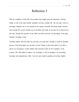 P a g e | 5
Reflection 3
With the completion of this SBA I have gained more insight about the importance of living
healthy as well as the many benefits attainable by living a healthy life. The sub-topic I chose to
investigate intrigued me as I was amazed by the myriad of benefits that doing simple exercises
such as going for an early morning jog or stretching after being in one place for too long had on
the body. Through the execution of this SBA I was able to increase my knowledge on the topic
‘Benefits of Healthy Living’
Choosing artifacts that best suited my sub-topic was easier than I thought it would be, probably
because of the broad sphere my sub-topic covered. Thanks to that broad sphere I was able to
narrow my investigation to three artifacts that I deemed worthy for the completion of my
research. This SBA helped to improve my vocabulary as well as strengthen my researching,
reasoning and comprehension skills. I am now more adept in speaking and writing English.
 