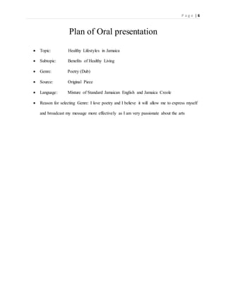 P a g e | 6
Plan of Oral presentation
 Topic: Healthy Lifestyles in Jamaica
 Subtopic: Benefits of Healthy Living
 Genre: Poetry (Dub)
 Source: Original Piece
 Language: Mixture of Standard Jamaican English and Jamaica Creole
 Reason for selecting Genre: I love poetry and I believe it will allow me to express myself
and broadcast my message more effectively as I am very passionate about the arts
 