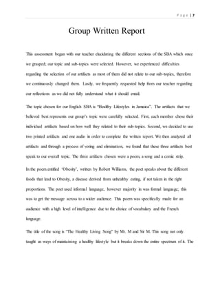 P a g e | 7
Group Written Report
This assessment began with our teacher elucidating the different sections of the SBA which once
we grasped; our topic and sub-topics were selected. However, we experienced difficulties
regarding the selection of our artifacts as most of them did not relate to our sub-topics, therefore
we continuously changed them. Lastly, we frequently requested help from our teacher regarding
our reflections as we did not fully understand what it should entail.
The topic chosen for our English SBA is “Healthy Lifestyles in Jamaica”. The artifacts that we
believed best represents our group’s topic were carefully selected. First, each member chose their
individual artifacts based on how well they related to their sub-topics. Second, we decided to use
two printed artifacts and one audio in order to complete the written report. We then analyzed all
artifacts and through a process of voting and elimination, we found that these three artifacts best
speak to our overall topic. The three artifacts chosen were a poem, a song and a comic strip.
In the poem entitled ‘Obesity’, written by Robert Williams, the poet speaks about the different
foods that lead to Obesity, a disease derived from unhealthy eating, if not taken in the right
proportions. The poet used informal language, however majority in was formal language; this
was to get the message across to a wider audience. This poem was specifically made for an
audience with a high level of intelligence due to the choice of vocabulary and the French
language.
The title of the song is “The Healthy Living Song” by Mr. M and Sir M. This song not only
taught us ways of maintaining a healthy lifestyle but it breaks down the entire spectrum of it. The
 