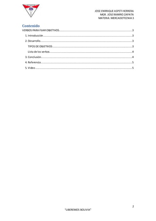JOSE ENRRIQUE ASPETIHERRERA
MGR. JOSERAMIRO ZAPATA
MATERIA: MERCADOTECNIA 3
2
“LIBEREMOS BOLIVIA”
Contenido
VERBOS PARA FIJAR OBJETIVOS.............................................................................................3
1. Introducción.................................................................................................................3
2. Desarrollo.....................................................................................................................3
TIPOS DE OBJETIVOS .....................................................................................................3
Lista de los verbos.........................................................................................................4
3. Conclusión....................................................................................................................4
4. Referencia....................................................................................................................5
5. Video...........................................................................................................................5
 
