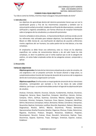 JOSE ENRRIQUE ASPETIHERRERA
MGR. JOSERAMIRO ZAPATA
MATERIA: MERCADOTECNIA 3
3
“LIBEREMOS BOLIVIA”
VERBOS PARA FIJAR OBJETIVOS
“La vida es como los Verbos, mientras mejor conjugues más posibilidades de éxito”
1. Introducción
Los objetivos de aprendizaje dentro del dominio psicomotor tienen que ver con la
coordinación gruesa y fina de los movimientos corporales y también con la
comunicaciónverbal ynoverbal.Listadosde verificaciónde observaciones, escalas de
calificación y registros anecdóticos, son formas efectivas de recopilar información
sobre el progreso de los estudiantes y su desarrollo psicomotor.
Comohe señaladoenotrosartículos, la Taxonomía de Bloom continúa siendo uno de
los referentes más utilizados para redactar objetivos, fue diseñada por Benjamin
Bloom en 1956. Consta de una clasificación de objetivos de acuerdo a diferentes
niveles cognitivos del ser humano, los cuales parten de los más básicos, a los más
complejos.
Al emplearlos se debe llevar una coherencia, esto es: iniciar en los objetivos
específicos con verbos de conocimientos básicos y de ahí subir hasta los más
complejos, es decir no podemos usar el verbo explicar que es de la categoría de
análisis, sin antes haber empleado verbos de las categorías conocer, comprender y
aplicar.
2. Desarrollo
TIPOS DE OBJETIVOS
Objetivosgenerales:Se trata de lasintencioneseducativasde un plan de estudios, de
una asignatura o de un proyecto curricular. Se buscan alcanzar a largo plazo, su
cumplimientoestáen función del tiempo de duración de la carrera o de la asignatura
dentro de la estructura y organización curricular.
Objetivosespecíficos:Enellosexiste unmayorgradode concreciónde las intenciones
educativas, corresponden por ejemplo a los de las clases de cada unidad
didáctica; por loque su cumplimientodebe conduciral logrode losobjetivosdel plan
de estudios.
Analizar, Formular, Advertir, Enunciar, Calcular, Fundamentar, Analizar, Enumerar,
Categorizar, Generar, Basar, Especificar, Comparar, Identificar, Calcular, Estimar,
Compilar, Inferir, Calificar, Examinar, Concretar, Mostrar, Categorizar, Explicar,
Contrastar, Orientar, Comparar, Fraccionar, Crear, Oponer, Componer, Identificar,
Definir,Reconstruir,Conceptuar,Indicar, Demostrar, Relatar, Considerar, Interpretar,
Desarrollar,Replicar,Contrastar,Justificar,Describir,Reproducir, Deducir, Mencionar,
Diagnosticar, Revelar, Definir, Mostrar, Discriminar, Planear, Demostrar,
Operacionalizar,DiseñarPresentar,Detallar, Organizar, Efectuar, Probar, Determinar,
Registrar, Enumerar, Producir, Designar, Relacionar, Establecer, Proponer,
Descomponer, Resumir, Evaluar, Situar, Descubrir, Seleccionar, Explicar, Tasar,
Discriminar, Separar, Examinar, Trazar, Distinguir, Sintetizar, Exponer, evaluar,
Establecer
 