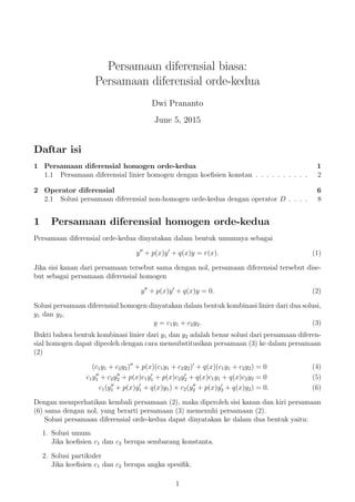 Persamaan diferensial biasa:
Persamaan diferensial orde-kedua
Dwi Prananto
June 5, 2015
Daftar isi
1 Persamaan diferensial homogen orde-kedua 1
1.1 Persamaan diferensial linier homogen dengan koeﬁsien konstan . . . . . . . . . . 2
2 Operator diferensial 6
2.1 Solusi persamaan diferensial non-homogen orde-kedua dengan operator D . . . . 8
1 Persamaan diferensial homogen orde-kedua
Persamaan diferensial orde-kedua dinyatakan dalam bentuk umumnya sebagai
y + p(x)y + q(x)y = r(x). (1)
Jika sisi kanan dari persamaan tersebut sama dengan nol, persamaan diferensial tersebut dise-
but sebagai persamaan diferensial homogen
y + p(x)y + q(x)y = 0. (2)
Solusi persamaan diferensial homogen dinyatakan dalam bentuk kombinasi linier dari dua solusi,
y1 dan y2,
y = c1y1 + c2y2. (3)
Bukti bahwa bentuk kombinasi linier dari y1 dan y2 adalah benar solusi dari persamaan diferen-
sial homogen dapat dipeoleh dengan cara mensubstitusikan persamaan (3) ke dalam persamaan
(2)
(c1y1 + c2y2) + p(x)(c1y1 + c2y2) + q(x)(c1y1 + c2y2) = 0 (4)
c1y1 + c2y2 + p(x)c1y1 + p(x)c2y2 + q(x)c1y1 + q(x)c2y2 = 0 (5)
c1(y1 + p(x)y1 + q(x)y1) + c2(y2 + p(x)y2 + q(x)y2) = 0. (6)
Dengan memperhatikan kembali persamaan (2), maka diperoleh sisi kanan dan kiri persamaan
(6) sama dengan nol, yang berarti persamaan (3) memenuhi persamaan (2).
Solusi persamaan diferensial orde-kedua dapat dinyatakan ke dalam dua bentuk yaitu:
1. Solusi umum
Jika koeﬁsien c1 dan c2 berupa sembarang konstanta.
2. Solusi partikuler
Jika koeﬁsien c1 dan c2 berupa angka spesiﬁk.
1
 