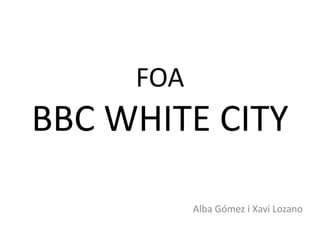 FOA
BBC WHITE CITY

           Alba Gómez i Xavi Lozano
 