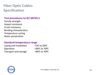 Fiber Optic Cables
Specification
FTTx ©2004-12 The FOA, Inc. 34
Test procedures to IEC 60793-1
Tensile strength
Impact resistance
Crush resistance
Bending characteristics
Temperature cycling
Water penetration
Standard temperature range
Laying and installation –5ºC to 50ºC
Operation –30ºC to 70ºC
Transport and storage –40ºC to 70ºC
 