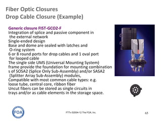 Fiber Optic Closures
Drop Cable Closure (Example)
FTTx ©2004-12 The FOA, Inc. 65
Generic closure FIST-GCO2-F
Integration of splice and passive component in
the external network
Single-ended design
Base and dome are sealed with latches and
O-ring system
6 or 8 round ports for drop cables and 1 oval port
for looped cable
The single side UMS (Universal Mounting System)
frame provide the foundation for mounting combination
s of SOSA2 (Splice Only Sub-Assembly) and/or SASA2
(Splitter Array Sub-Assembly) modules,
Compatible with most common cable types: e.g.
loose tube, central core, ribbon fiber
Uncut fibers can be stored as single circuits in
trays and/or as cable elements in the storage space.
 