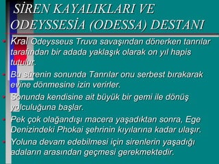 SİREN KAYALIKLARI VE
ODEYSSESİA (ODESSA) DESTANI
• Kral Odeysseus Truva savaşından dönerken tanrılar
tarafından bir adada yaklaşık olarak on yıl hapis
tutulur.
• Bu sürenin sonunda Tanrılar onu serbest bırakarak
evine dönmesine izin verirler.
• Sonunda kendisine ait büyük bir gemi ile dönüş
yolculuğuna başlar.
• Pek çok olağandışı macera yaşadıktan sonra, Ege
Denizindeki Phokai şehrinin kıyılarına kadar ulaşır.
• Yoluna devam edebilmesi için sirenlerin yaşadığı
adaların arasından geçmesi gerekmektedir.
 