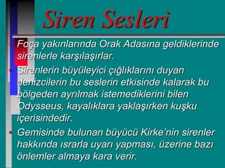 Siren Sesleri
• Foça yakınlarında Orak Adasına geldiklerinde
sirenlerle karşılaşırlar.
• Sirenlerin büyüleyici çığlıklarını duyan
denizcilerin bu seslerin etkisinde kalarak bu
bölgeden ayrılmak istemediklerini bilen
Odysseus, kayalıklara yaklaşırken kuşku
içerisindedir.
• Gemisinde bulunan büyücü Kirke’nin sirenler
hakkında ısrarla uyarı yapması, üzerine bazı
önlemler almaya kara verir.
 