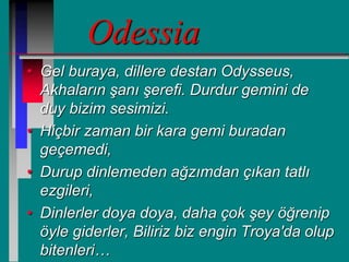 Odessia
• Gel buraya, dillere destan Odysseus,
Akhaların şanı şerefi. Durdur gemini de
duy bizim sesimizi.
• Hiçbir zaman bir kara gemi buradan
geçemedi,
• Durup dinlemeden ağzımdan çıkan tatlı
ezgileri,
• Dinlerler doya doya, daha çok şey öğrenip
öyle giderler, Biliriz biz engin Troya'da olup
bitenleri…
 