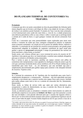10
II
DO PLANEADO TERMINAL DE CONTENTORES NA
TRAFARIA
Preâmbulo
Certamente que deve ser ponto concordante na ótica da generalidade dos lisboetas (pelo
menos daqueles que já tiveram o privilégio de olhar a sua cidade do rio) que a silhueta
de Lisboa é um autêntico postal ilustrado. O estuário do Tejo é um dos mais aclamados
a nível internacional como sendo dos mais belos e, vista do rio, a cidade proporciona
uma deliciosa panorâmica sobre as suas colinas e sobre o casario que se prolonga desde
a entrada até à saída da barra e à qual qualquer visitante não deverá certamente ficar
alheio.
Como tal, é necessário que estas potencialidades sejam exploradas para atrair mais
turistas e visitantes de modo que estas vantagens comparativas naturais se traduzam
numa economia sustentada e na criação de novos postos de trabalho diretos, indiretos e
induzidos. A construção de um terminal de cruzeiros (concessionado a um grande grupo
internacional) adaptado às realidades do segmento contribuirá de igual modo para
ganhar a aposta no turnaround aumentando o tempo de permanência dos turistas em
terras nacionais e, desta forma, as receitas4
.
Sendo assim, será virtuoso afirmar que o novo terminal de navios de cruzeiro de St.ª
Apolónia é uma aposta que deve ser materializada e constitui uma condição obrigatória
para que se retirem os dividendos acima enunciados.
Para o turista (e para os nacionais), partilhar um espaço comum com pilhas de
contentores não é propriamente o mais agradável (e desfigura a linha de costa) o que faz
com que a presença incómoda destas caixas metálicas com 20 ou 40 pés tenham que ser
transferidas para outro local… ou, em alternativa, que esta atividade seja pura e
simplesmente descontinuada para ganhar espaço para construir o tão almejado terminal
de cruzeiros. Vejamos como.
Soluções
Se o terminal de contentores de St.ª Apolónia não for transferido para outro local e
simplesmente desaparecer, o remanescente – Alcântara – não terá capacidade nem para
acomodar o movimento que o anterior recebia nem espaço físico para crescer, limitado
pela malha urbana como está (e isto se o contrato de concessão não for, futuramente,
denunciado).
Deste modo, as linhas de serviço terão que optar por outras alternativas para
assegurarem a cadeia de abastecimento, ou seja, a conexão dos fluxos de origem e
destino dos bens transacionados.
Assim, as alternativas para os armadores e restantes atores intervenientes na cadeia de
distribuição corporiza-se nos portos de Setúbal e de Sines o que fará aumentar a escala
das suas atividades e criar pressão adicional para que o assunto das ligações céleres e
fiáveis por via ferroviária de bitola europeia entre portos e plataformas logísticas saia de
uma vez por todas do papel. Existem fundos disponíveis da UE que correm o risco de se
4
Em média, cada turista deixa entre 30 a 40 euros na capital. O turnaround (inicio e final das viagens em
Lisboa, deixando de ser uma mera escala), faz aumentar, por via do tempo que o turista é “obrigado” a
permanecer no nosso território (a que se juntam os gastos de aeroporto e de hotel), as receitas totais
potenciadas por cada cruzeiro realizado.
 