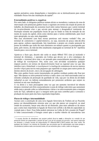 12
agentes portuários como despachantes e transitários em se deslocalizarem para outras
realidades físicas fora das imediações da capital5
.
Externalidades positivas vs. negativas
Por outro lado, os dirigentes políticos tentam aliciar os moradores e autarcas da zona de
intervenção com potenciais ganhos locais e regionais em termos da criação de postos de
trabalho, da dinamização da economia local entre outras benesses que o proto terminal
irá invariavelmente criar e que servem para atenuar o desagradável sentimento de
frustração reinante nas populações locais de que no fundo se trata da remoção de um
monte de sucata da capital, eleita como destino para o turista endinheirado, para local
mais apropriado, ou seja, mais degradado.
Mas esse aliciamento com base nessas premissas será mesmo verdade? Ora, um
terminal de contentores é capital-intensivo, ou seja, necessita de pouca mão-de-obra
para operar, embora especializada. Isto transforma o projeto em criador potencial de
postos de trabalho que serão tão mais diminutos em número quanto se pressuponha que
parte, pelo menos, da mão-de-obra atualmente empregada no terminal de St.ª Apolónia
transite para o novo terminal.
Ajunte-se o facto que, decerto não serão os atuais 400mil TEU (isto já incluindo o
terminal de Alcântara…) operados em Lisboa que devem ser o alvo estratégico do
investidor; o terminal deva estar a ser pensado para essencialmente proceder à atração
de tráfego de transhipment. Ora, neste caso, esta atividade secundariza qualquer
impacto positivo em termos de desenvolvimento local ou regional uma vez que não
interfere com o hinterland: o transhipment é a trasfega de contentores de navios maiores
(mother-ships) para navios mais pequenos que repartirão as cargas para outros portos de
destino através do feeder, isto é, da navegação de cabotagem.
Mas estes ganhos locais assim transmutados em ganhos residuais podem não ficar por
aqui. Não apenas se retira potencial turístico a toda a área a ser intervencionada como se
retirarão condições de promoção da qualidade de vida, seja por via direta da atividade
industrial ou por via indireta nomeadamente por potenciais acidentes que surjam no
terminal ou nas suas imediações.
A via direta é a mais preocupante uma vez que um aumento inevitável de trânsito
de/para o terminal será feito essencialmente à custa de tráfego rodoviário que aumentará
ainda mais a pressão sobre as infraestruturas viárias e no atravessamento para a margem
norte do Tejo, sabendo-se que é a margem norte que mais contribui para o consumo e
produção da maior parte dos bens exportados/importados.
Fluxos de tráfego e intermodalidade
Acenar com a construção de uma nova ligação ferroviária da Trafaria até ao Poceirão
parece ser desmedidamente otimista uma vez que não parece ser exequível, no atual
estado da economia, lançar uma obra de tal dimensão, para mais sabendo-se do atraso
que a outra mais importante (a ligação de Sines) tem sofrido e da falta de capacidade ou
vontade para o fazer. Essa linha poderá entroncar na Linha do Sul a jusante do Pragal?
A linha concessionada à Fertagus estará apta a receber trânsito de mercadorias sem
5
A recente decisão de abandonar este projeto poderá dever-se mais a alterações na vontade de um
potencial cliente em empreender o projeto do que a um ato de sensatez do governo: sem querer especular
em demasia, a criação recente da mega-aliança P3 (Maersk-MSC-CMA) poderá não estar isenta. De
qualquer das formas é no mínimo de estranhar que um projeto que foi apresentado com tanta pompa e
circunstância (embora nada convincente) tenha, de um momento para o outro, caído em desgraça.
 