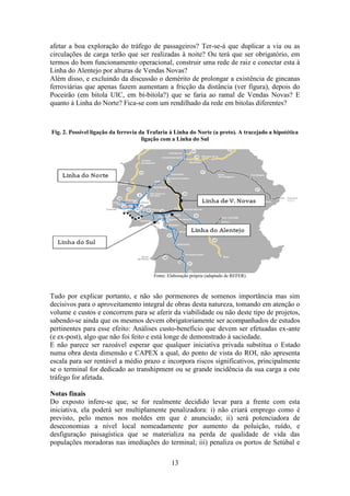 13
afetar a boa exploração do tráfego de passageiros? Ter-se-á que duplicar a via ou as
circulações de carga terão que ser realizadas à noite? Ou terá que ser obrigatório, em
termos do bom funcionamento operacional, construir uma rede de raiz e conectar esta à
Linha do Alentejo por alturas de Vendas Novas?
Além disso, e excluindo da discussão o demérito de prolongar a existência de gincanas
ferroviárias que apenas fazem aumentam a fricção da distância (ver figura), depois do
Poceirão (em bitola UIC, em bi-bitola?) que se faria ao ramal de Vendas Novas? E
quanto à Linha do Norte? Fica-se com um rendilhado da rede em bitolas diferentes?
Fig. 2. Possível ligação da ferrovia da Trafaria à Linha do Norte (a preto). A tracejado a hipotética
ligação com a Linha do Sul
Fonte: Elaboração própria (adaptado de REFER).
Tudo por explicar portanto, e não são pormenores de somenos importância mas sim
decisivos para o aproveitamento integral de obras desta natureza, tomando em atenção o
volume e custos e concorrem para se aferir da viabilidade ou não deste tipo de projetos,
sabendo-se ainda que os mesmos devem obrigatoriamente ser acompanhados de estudos
pertinentes para esse efeito: Análises custo-benefício que devem ser efetuadas ex-ante
(e ex-post), algo que não foi feito e está longe de demonstrado à saciedade.
E não parece ser razoável esperar que qualquer iniciativa privada substitua o Estado
numa obra desta dimensão e CAPEX a qual, do ponto de vista do ROI, não apresenta
escala para ser rentável a médio prazo e incorpora riscos significativos, principalmente
se o terminal for dedicado ao transhipment ou se grande incidência da sua carga a este
tráfego for afetada.
Notas finais
Do exposto infere-se que, se for realmente decidido levar para a frente com esta
iniciativa, ela poderá ser multiplamente penalizadora: i) não criará emprego como é
previsto, pelo menos nos moldes em que é anunciado; ii) será potenciadora de
deseconomias a nível local nomeadamente por aumento da poluição, ruído, e
desfiguração paisagística que se materializa na perda de qualidade de vida das
populações moradoras nas imediações do terminal; iii) penaliza os portos de Setúbal e
 