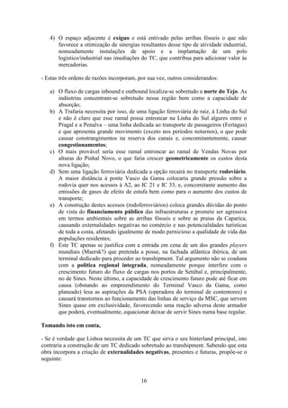 16
4) O espaço adjacente é exíguo e está entivado pelas arribas fósseis o que não
favorece a otimização de sinergias resultantes desse tipo de atividade industrial,
nomeadamente instalações de apoio e a implantação de um polo
logístico/industrial nas imediações do TC, que contribua para adicionar valor às
mercadorias.
- Estas três ordens de razões incorporam, por sua vez, outros considerandos:
a) O fluxo de cargas inbound e outbound localiza-se sobretudo a norte do Tejo. As
indústrias concentram-se sobretudo nessa região bem como a capacidade de
absorção;
b) A Trafaria necessita por isso, de uma ligação ferroviária de raiz, à Linha do Sul
e não é claro que esse ramal possa entroncar na Linha do Sul algures entre o
Pragal e a Penalva – uma linha dedicada ao transporte de passageiros (Fertagus)
e que apresenta grande movimento (exceto nos períodos noturnos), o que pode
causar constrangimentos na reserva dos canais e, concomitantemente, causar
congestionamentos;
c) O mais provável seria esse ramal entroncar ao ramal de Vendas Novas por
alturas do Pinhal Novo, o que faria crescer geometricamente os custos desta
nova ligação;
d) Sem uma ligação ferroviária dedicada a opção recairá no transporte rodoviário.
A maior distância à ponte Vasco da Gama colocaria grande pressão sobre a
rodovia quer nos acessos à A2, ao IC 21 e IC 33, e, concomitante aumento das
emissões de gases de efeito de estufa bem como para o aumento dos custos de
transporte;
e) A construção destes acessos (rodoferroviários) coloca grandes dúvidas do ponto
de vista do financiamento público das infraestruturas e promete ser agressiva
em termos ambientais sobre as arribas fósseis e sobre as praias da Caparica,
causando externalidades negativas no comércio e nas potencialidades turísticas
de toda a costa, afetando igualmente de modo pernicioso a qualidade de vida das
populações residentes;
f) Este TC apenas se justifica com a entrada em cena de um dos grandes players
mundiais (Maersk?) que pretenda a posse, na fachada atlântica ibérica, de um
terminal dedicado para proceder ao transhipment. Tal argumento não se coaduna
com a política regional integrada, nomeadamente porque interfere com o
crescimento futuro do fluxo de cargas nos portos de Setúbal e, principalmente,
no de Sines. Neste último, a capacidade de crescimento futuro pode até ficar em
causa (obstando ao empreendimento do Terminal Vasco da Gama, como
planeado) lesa as aspirações da PSA (operadora do terminal de contentores) e
causará transtornos ao funcionamento das linhas de serviço da MSC, que servem
Sines quase em exclusividade, favorecendo uma reação adversa deste armador
que poderá, eventualmente, equacionar deixar de servir Sines numa base regular.
Tomando isto em conta,
- Se é verdade que Lisboa necessita de um TC que sirva o seu hinterland principal, isto
contraria a construção de um TC dedicado sobretudo ao transhipment. Sabendo que esta
obra incorpora a criação de externalidades negativas, presentes e futuras, propõe-se o
seguinte:
 